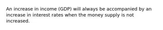 An increase in income (GDP) will always be accompanied by an increase in interest rates when the money supply is not increased.