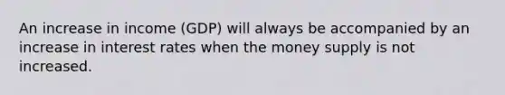 An increase in income​ (GDP) will always be accompanied by an increase in interest rates when the money supply is not increased.