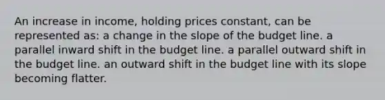 An increase in income, holding prices constant, can be represented as: a change in the slope of the budget line. a parallel inward shift in the budget line. a parallel outward shift in the budget line. an outward shift in the budget line with its slope becoming flatter.