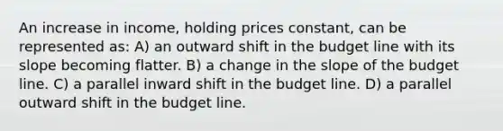 An increase in income, holding prices constant, can be represented as: A) an outward shift in the budget line with its slope becoming flatter. B) a change in the slope of the budget line. C) a parallel inward shift in the budget line. D) a parallel outward shift in the budget line.