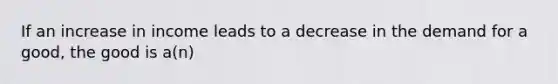 If an increase in income leads to a decrease in the demand for a good, the good is a(n)