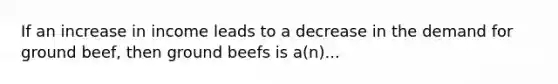 If an increase in income leads to a decrease in the demand for ground beef, then ground beefs is a(n)...