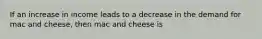 If an increase in income leads to a decrease in the demand for mac and cheese, then mac and cheese is