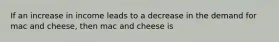 If an increase in income leads to a decrease in the demand for mac and cheese, then mac and cheese is