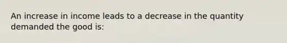 An increase in income leads to a decrease in the quantity demanded the good is: