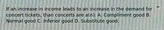 If an increase in income leads to an increase in the demand for concert tickets, than concerts are a(n): A. Compliment good B. Normal good C. Inferior good D. Substitute good.