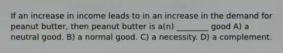 If an increase in income leads to in an increase in the demand for peanut butter, then peanut butter is a(n) ________ good A) a neutral good. B) a normal good. C) a necessity. D) a complement.