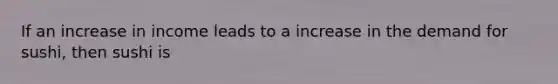 If an increase in income leads to a increase in the demand for sushi, then sushi is