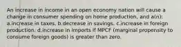 An increase in income in an open economy nation will cause a change in consumer spending on home production, and a(n): a.increase in taxes. b.decrease in savings. c.increase in foreign production. d.increase in imports if MPCF (marginal propensity to consume foreign goods) is greater than zero.