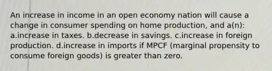 An increase in income in an open economy nation will cause a change in consumer spending on home production, and a(n): a.increase in taxes. b.decrease in savings. c.increase in foreign production. d.increase in imports if MPCF (marginal propensity to consume foreign goods) is greater than zero.