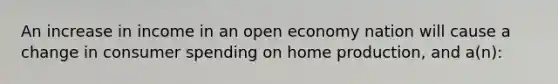 An increase in income in an open economy nation will cause a change in consumer spending on home production, and a(n):