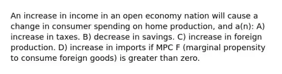 An increase in income in an open economy nation will cause a change in consumer spending on home production, and a(n): A) increase in taxes. B) decrease in savings. C) increase in foreign production. D) increase in imports if MPC F (marginal propensity to consume foreign goods) is greater than zero.