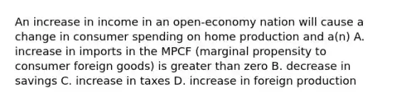 An increase in income in an open-economy nation will cause a change in consumer spending on home production and a(n) A. increase in imports in the MPCF (marginal propensity to consumer foreign goods) is greater than zero B. decrease in savings C. increase in taxes D. increase in foreign production