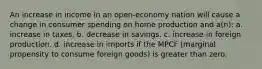 An increase in income in an open-economy nation will cause a change in consumer spending on home production and a(n): a. increase in taxes. b. decrease in savings. c. increase in foreign production. d. increase in imports if the MPCF (marginal propensity to consume foreign goods) is greater than zero.