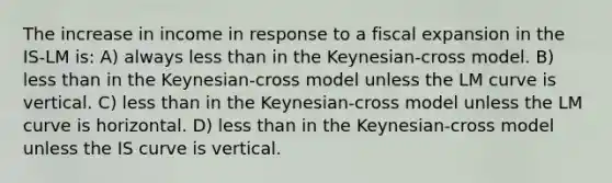 The increase in income in response to a fiscal expansion in the IS-LM is: A) always <a href='https://www.questionai.com/knowledge/k7BtlYpAMX-less-than' class='anchor-knowledge'>less than</a> in the Keynesian-cross model. B) less than in the Keynesian-cross model unless the LM curve is vertical. C) less than in the Keynesian-cross model unless the LM curve is horizontal. D) less than in the Keynesian-cross model unless the IS curve is vertical.