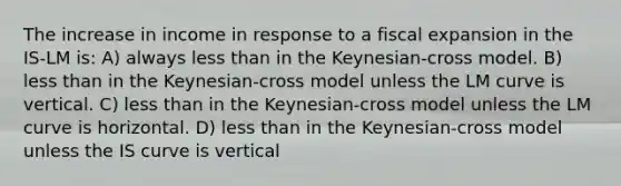 The increase in income in response to a fiscal expansion in the IS-LM is: A) always less than in the Keynesian-cross model. B) less than in the Keynesian-cross model unless the LM curve is vertical. C) less than in the Keynesian-cross model unless the LM curve is horizontal. D) less than in the Keynesian-cross model unless the IS curve is vertical