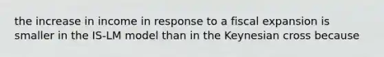 the increase in income in response to a fiscal expansion is smaller in the IS-LM model than in the Keynesian cross because