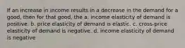 If an increase in income results in a decrease in the demand for a good, then for that good, the a. income elasticity of demand is positive. b. price elasticity of demand is elastic. c. cross-price elasticity of demand is negative. d. income elasticity of demand is negative