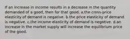 If an increase in income results in a decrease in the quantity demanded of a good, then for that good, a.the cross-price elasticity of demand is negative. b.the price elasticity of demand is negative. c.the income elasticity of demand is negative. d.an increase in the market supply will increase the equilibrium price of the good.