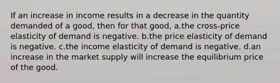 If an increase in income results in a decrease in the quantity demanded of a good, then for that good, a.the cross-price elasticity of demand is negative. b.the price elasticity of demand is negative. c.the income elasticity of demand is negative. d.an increase in the market supply will increase the equilibrium price of the good.