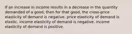 If an increase in income results in a decrease in the quantity demanded of a good, then for that good, the cross-price elasticity of demand is negative. price elasticity of demand is elastic. income elasticity of demand is negative. income elasticity of demand is positive.