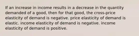 If an increase in income results in a decrease in the quantity demanded of a good, then for that good, the cross-<a href='https://www.questionai.com/knowledge/kCPdvEIeYO-price-elasticity-of-demand' class='anchor-knowledge'>price elasticity of demand</a> is negative. price elasticity of demand is elastic. <a href='https://www.questionai.com/knowledge/kcDFGiZyCP-income-elasticity-of-demand' class='anchor-knowledge'>income elasticity of demand</a> is negative. income elasticity of demand is positive.