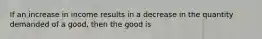 If an increase in income results in a decrease in the quantity demanded of a good, then the good is