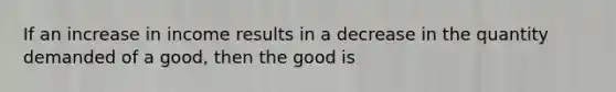 If an increase in income results in a decrease in the quantity demanded of a good, then the good is