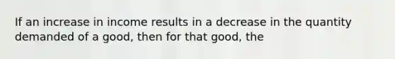 If an increase in income results in a decrease in the quantity demanded of a good, then for that good, the