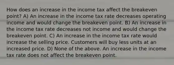 How does an increase in the income tax affect the breakeven point? A) An increase in the income tax rate decreases operating income and would change the breakeven point. B) An increase in the income tax rate decreases not income and would change the breakeven point. C) An increase in the income tax rate would increase the selling price. Customers will buy less units at an increased price. D) None of the above. An increase in the income tax rate does not affect the breakeven point.