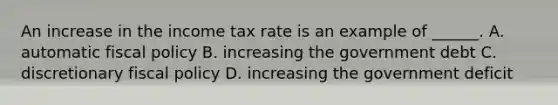 An increase in the income tax rate is an example of​ ______. A. automatic fiscal policy B. increasing the government debt C. discretionary fiscal policy D. increasing the government deficit