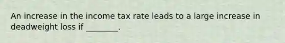 An increase in the income tax rate leads to a large increase in deadweight loss if ________.