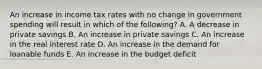 An increase in income tax rates with no change in government spending will result in which of the following? A. A decrease in private savings B. An increase in private savings C. An increase in the real interest rate D. An increase in the demand for loanable funds E. An increase in the budget deficit