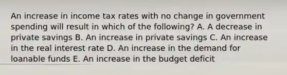 An increase in income tax rates with no change in government spending will result in which of the following? A. A decrease in private savings B. An increase in private savings C. An increase in the real interest rate D. An increase in the demand for loanable funds E. An increase in the budget deficit