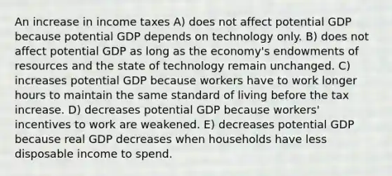 An increase in income taxes A) does not affect potential GDP because potential GDP depends on technology only. B) does not affect potential GDP as long as the economy's endowments of resources and the state of technology remain unchanged. C) increases potential GDP because workers have to work longer hours to maintain the same standard of living before the tax increase. D) decreases potential GDP because workers' incentives to work are weakened. E) decreases potential GDP because real GDP decreases when households have less disposable income to spend.