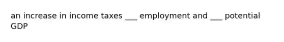 an increase in income taxes ___ employment and ___ potential GDP