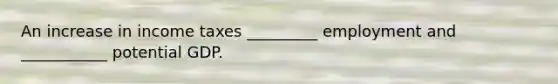 An increase in income taxes _________ employment and ___________ potential GDP.