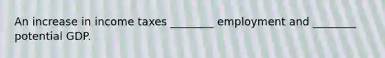 An increase in income taxes ________ employment and ________ potential GDP.
