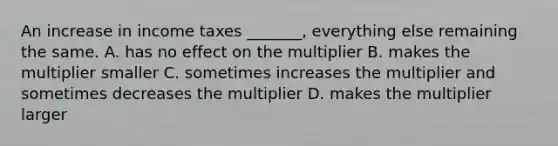 An increase in income taxes​ _______, everything else remaining the same. A. has no effect on the multiplier B. makes the multiplier smaller C. sometimes increases the multiplier and sometimes decreases the multiplier D. makes the multiplier larger