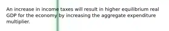 An increase in income taxes will result in higher equilibrium real GDP for the economy by increasing the aggregate expenditure multiplier.