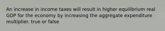 An increase in income taxes will result in higher equilibrium real GDP for the economy by increasing the aggregate expenditure multiplier. true or false