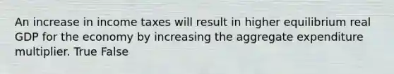 An increase in income taxes will result in higher equilibrium real GDP for the economy by increasing the aggregate expenditure multiplier. True False