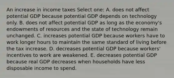 An increase in income taxes Select one: A. does not affect potential GDP because potential GDP depends on technology only. B. does not affect potential GDP as long as the economy's endowments of resources and the state of technology remain unchanged. C. increases potential GDP because workers have to work longer hours to maintain the same standard of living before the tax increase. D. decreases potential GDP because workers' incentives to work are weakened. E. decreases potential GDP because real GDP decreases when households have less disposable income to spend.