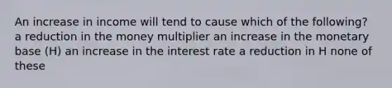 An increase in income will tend to cause which of the following? a reduction in the money multiplier an increase in the monetary base (H) an increase in the interest rate a reduction in H none of these