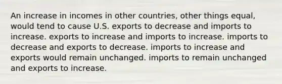 An increase in incomes in other countries, other things equal, would tend to cause U.S. exports to decrease and imports to increase. exports to increase and imports to increase. imports to decrease and exports to decrease. imports to increase and exports would remain unchanged. imports to remain unchanged and exports to increase.