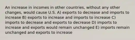 An increase in incomes in other countries, without any other changes, would cause U.S. A) exports to decrease and imports to increase B) exports to increase and imports to increase C) imports to decrease and exports to decrease D) imports to increase and exports would remain unchanged E) imports remain unchanged and exports to increase