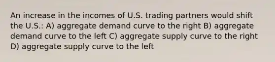 An increase in the incomes of U.S. trading partners would shift the U.S.: A) aggregate demand curve to the right B) aggregate demand curve to the left C) aggregate supply curve to the right D) aggregate supply curve to the left