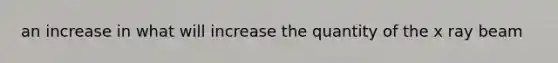 an increase in what will increase the quantity of the x ray beam