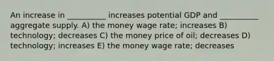 An increase in __________ increases potential GDP and __________ aggregate supply. A) the money wage rate; increases B) technology; decreases C) the money price of oil; decreases D) technology; increases E) the money wage rate; decreases