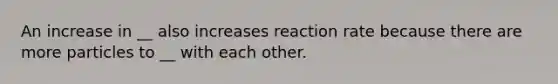 An increase in __ also increases reaction rate because there are more particles to __ with each other.